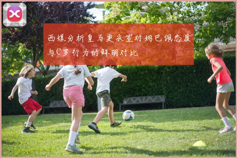 西媒分析皇马更衣室对姆巴佩态度与C罗行为的鲜明对比