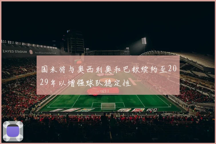国米将与奥西利奥和巴钦续约至2029年以增强球队稳定性